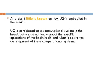 At present  little is known  on how UG is embodied in the brain.  UG is considered as a computational system in the head, but we do not know about the specific operations of the brain itself and what leads to the development of these computational systems. 