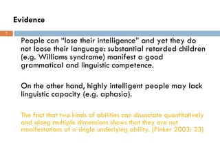 Evidence People can “lose their intelligence” and yet they do not loose their language: substantial retarded children (e.g. Williams syndrome) manifest a good grammatical and linguistic competence.  On the other hand, highly intelligent people may lack linguistic capacity (e.g. aphasia). The fact that two kinds of abilities can dissociate quantitatively and along multiple dimensions shows that they are not manifestations of a single underlying ability. (Pinker 2003: 23) 
