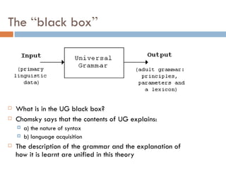 The  “ black box ” What is in the UG black box? Chomsky says that the contents of UG explains: a) the nature of syntax b) language acquisition The description of the grammar and the explanation of how it is learnt are unified in this theory 