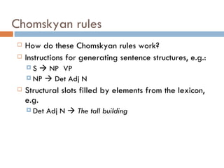Chomskyan rules How do these Chomskyan rules work? Instructions for generating sentence structures, e.g.: S    NP  VP NP    Det Adj N Structural slots filled by elements from the lexicon, e.g. Det Adj N     The tall building 
