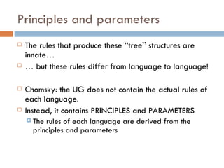 Principles and parameters The rules that produce these  “ tree ”  structures are innate … …   but these rules differ from language to language! Chomsky: the UG does not contain the actual rules of each language. Instead, it contains PRINCIPLES and PARAMETERS The rules of each language are derived from the principles and parameters 