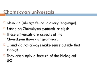 Chomskyan universals Absolute (always found in every language) Based on Chomskyan syntactic analysis These universals are aspects of the Chomskyan theory of grammar …   … and do not always make sense outside that theory! They are simply a feature of the biological UG 