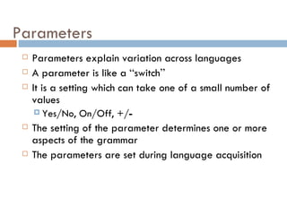Parameters Parameters explain variation across languages A parameter is like a  “ switch ” It is a setting which can take one of a small number of values Yes/No, On/Off, +/ - The setting of the parameter determines one or more aspects of the grammar The parameters are set during language acquisition 