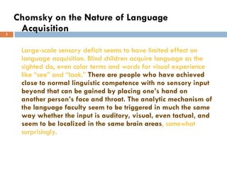 Chomsky on the Nature of Language Acquisition Large-scale sensory deficit seems to have limited effect on language acquisition. Blind children acquire language as the sighted do, even color terms and words for visual experience like “see” and “look.”  There are people who have achieved close to normal linguistic competence with no sensory input beyond that can be gained by placing one’s hand on another person’s face and throat.   The analytic mechanism of the language faculty seem to be triggered in much the same way whether the input is auditory, visual, even tactual, and seem to be localized in the same brain areas , somewhat surprisingly. 