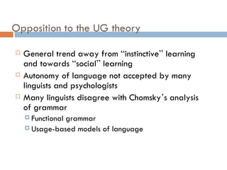 Opposition to the UG theory General trend away from  “ instinctive ”  learning and towards  “ social ”  learning Autonomy of language not accepted by many linguists and psychologists Many linguists disagree with Chomsky ’ s analysis of grammar Functional grammar Usage-based models of language 