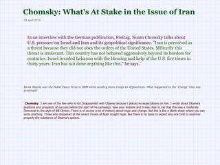 Chomsky: What's At Stake in the Issue of Iran  In an interview with the German publication, Freitag, Noam Chomsky talks about U.S. pressure on Israel and Iran and its geopolitical significance. &quot; Iran is perceived as a threat because they did not obey the orders of the United States. Militarily this threat is irrelevant. This country has not behaved aggressively beyond its borders for centuries. Israel invaded Lebanon with the blessing and help of the U.S. five times in thirty years. Iran has not done anything like this, &quot; he says.´ 28 april 2010 Barak Obama won the Nobel Peace Prize in 2009 while sending more troops to Afghanistan. What happened to the &quot;change&quot; that was promised?   Chomsky :   I am one of the few who is not disappointed with Obama because I placed no expectations on him. I wrote about Obama's positions and prospects of success before the start of his campaign. Saw your website and it was clear to me that this was a moderate Democrat in the style of Bill Clinton. There is of course a lot of rhetoric about hope and change. But this is like a blank sheet where you can write anything. Those who despaired at the recent moves of Bush sought hope. But there is no basis to expect any one time to examine properly the substance of Obama's speech.  