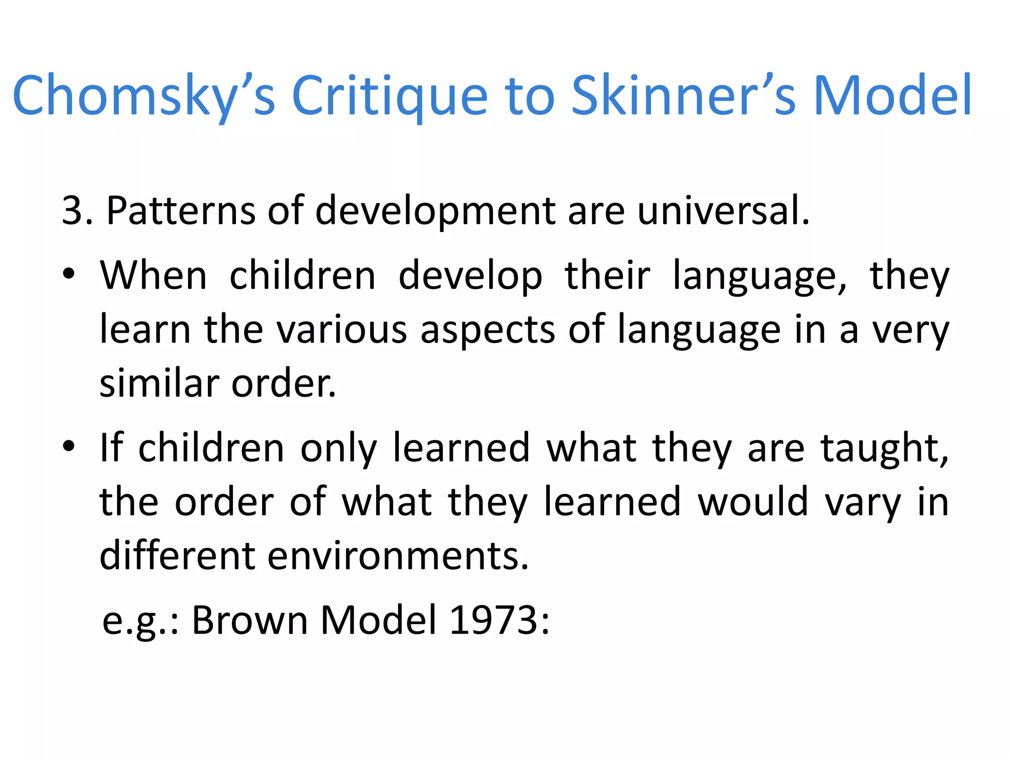 Chomsky’s Critique to Skinner’s Model
3. Patterns of development are universal.
• When children develop their language, they
learn the various aspects of language in a very
similar order.
• If children only learned what they are taught,
the order of what they learned would vary in
different environments.
e.g.: Brown Model 1973:
 