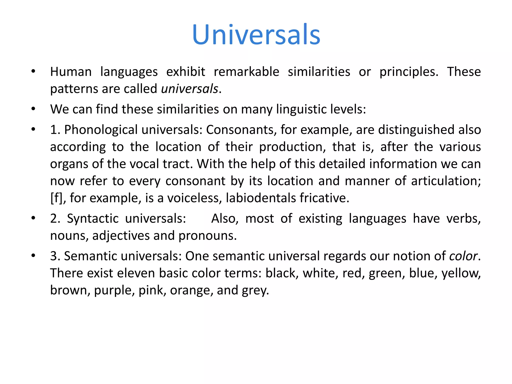 Universals
• Human languages exhibit remarkable similarities or principles. These
patterns are called universals.
• We can find these similarities on many linguistic levels:
• 1. Phonological universals: Consonants, for example, are distinguished also
according to the location of their production, that is, after the various
organs of the vocal tract. With the help of this detailed information we can
now refer to every consonant by its location and manner of articulation;
[f], for example, is a voiceless, labiodentals fricative.
• 2. Syntactic universals: Also, most of existing languages have verbs,
nouns, adjectives and pronouns.
• 3. Semantic universals: One semantic universal regards our notion of color.
There exist eleven basic color terms: black, white, red, green, blue, yellow,
brown, purple, pink, orange, and grey.
 