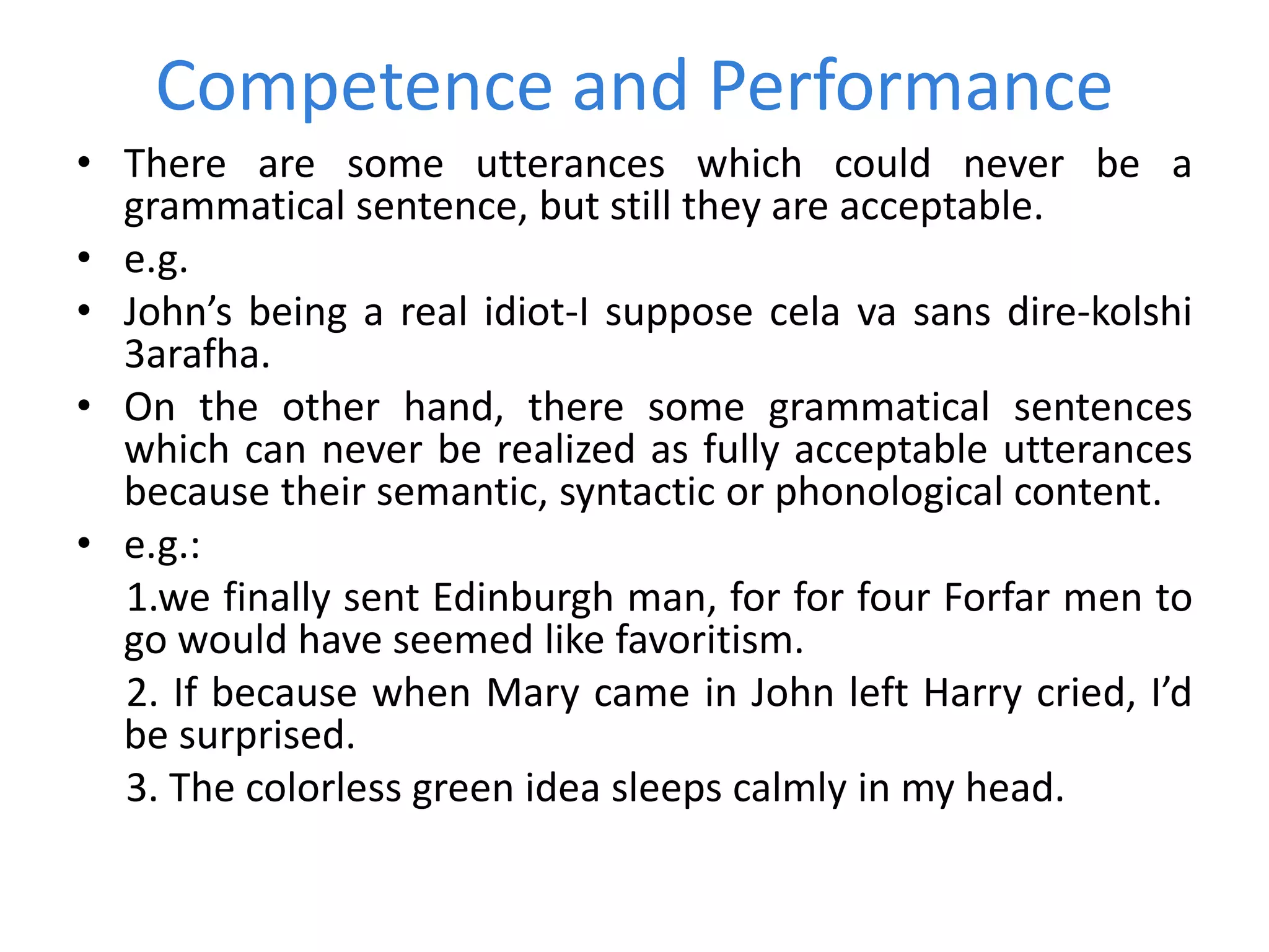 Competence and Performance
• There are some utterances which could never be a
grammatical sentence, but still they are acceptable.
• e.g.
• John’s being a real idiot-I suppose cela va sans dire-kolshi
3arafha.
• On the other hand, there some grammatical sentences
which can never be realized as fully acceptable utterances
because their semantic, syntactic or phonological content.
• e.g.:
1.we finally sent Edinburgh man, for for four Forfar men to
go would have seemed like favoritism.
2. If because when Mary came in John left Harry cried, I’d
be surprised.
3. The colorless green idea sleeps calmly in my head.
 