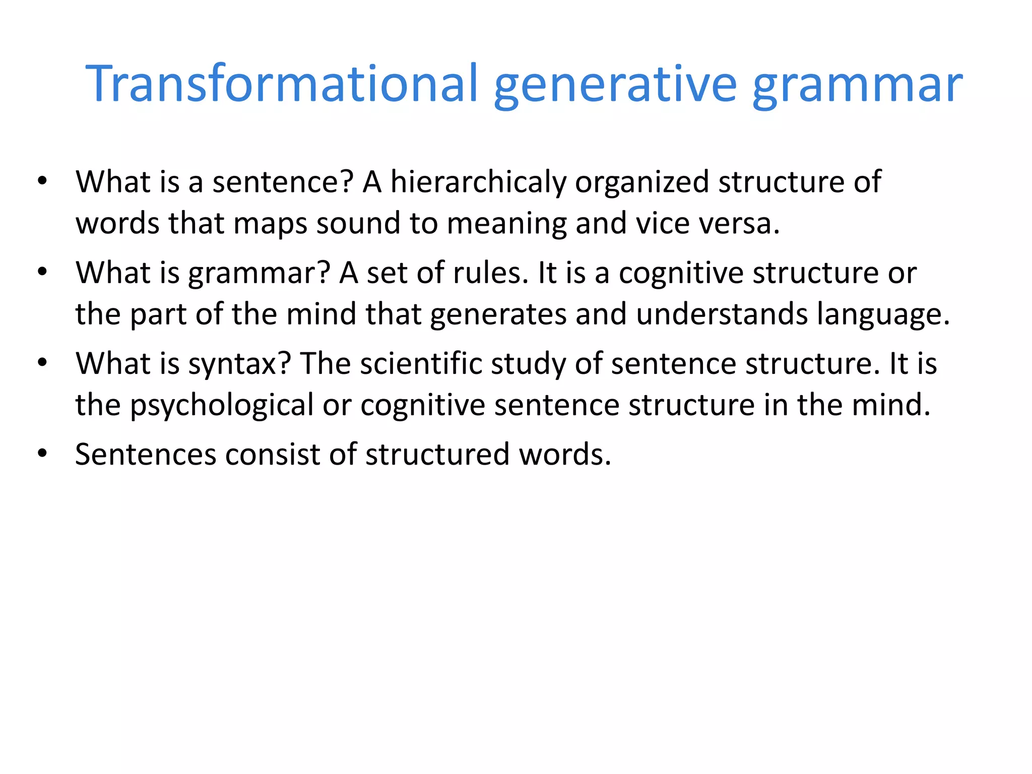 Transformational generative grammar
• What is a sentence? A hierarchicaly organized structure of
words that maps sound to meaning and vice versa.
• What is grammar? A set of rules. It is a cognitive structure or
the part of the mind that generates and understands language.
• What is syntax? The scientific study of sentence structure. It is
the psychological or cognitive sentence structure in the mind.
• Sentences consist of structured words.
 