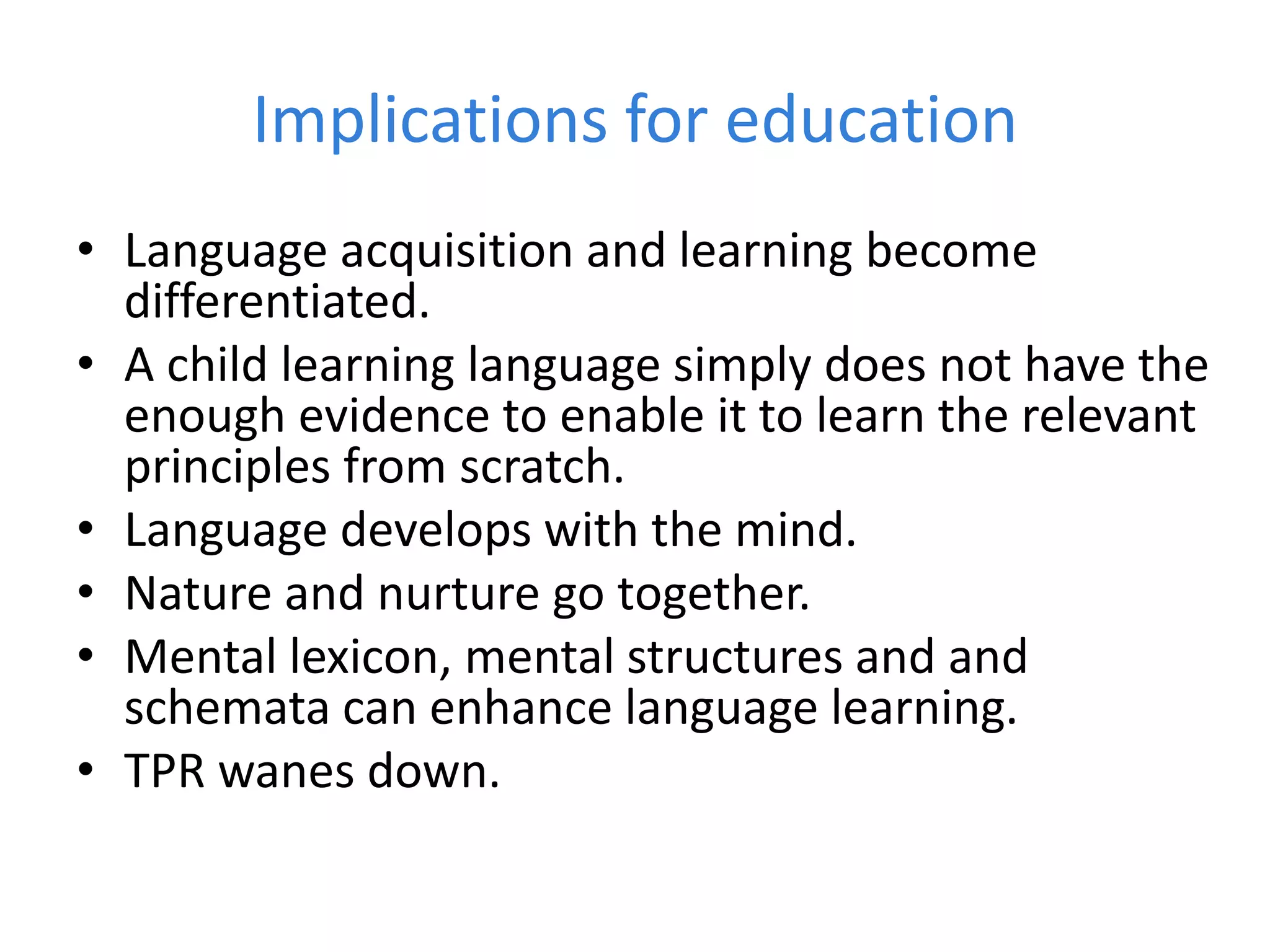 Implications for education
• Language acquisition and learning become
differentiated.
• A child learning language simply does not have the
enough evidence to enable it to learn the relevant
principles from scratch.
• Language develops with the mind.
• Nature and nurture go together.
• Mental lexicon, mental structures and and
schemata can enhance language learning.
• TPR wanes down.
 
