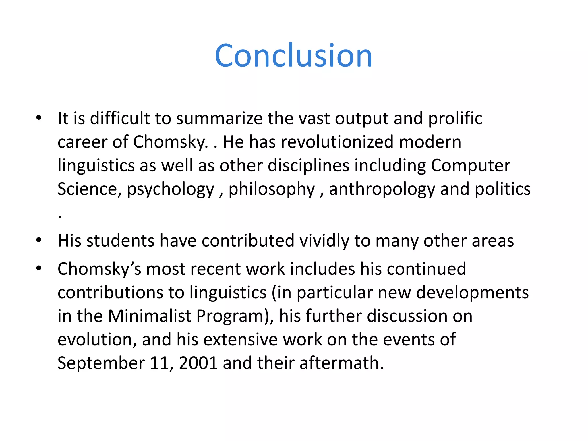 Conclusion
• It is difficult to summarize the vast output and prolific
career of Chomsky. . He has revolutionized modern
linguistics as well as other disciplines including Computer
Science, psychology , philosophy , anthropology and politics
.
• His students have contributed vividly to many other areas
• Chomsky’s most recent work includes his continued
contributions to linguistics (in particular new developments
in the Minimalist Program), his further discussion on
evolution, and his extensive work on the events of
September 11, 2001 and their aftermath.
 