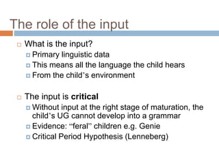 The role of the input
 What is the input?
 Primary linguistic data
 This means all the language the child hears
 From the child’s environment
 The input is critical
 Without input at the right stage of maturation, the
child’s UG cannot develop into a grammar
 Evidence: “feral” children e.g. Genie
 Critical Period Hypothesis (Lenneberg)
 