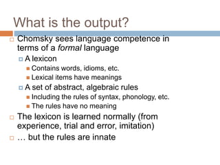 What is the output?
 Chomsky sees language competence in
terms of a formal language
 A lexicon
 Contains words, idioms, etc.
 Lexical items have meanings
 A set of abstract, algebraic rules
 Including the rules of syntax, phonology, etc.
 The rules have no meaning
 The lexicon is learned normally (from
experience, trial and error, imitation)
 … but the rules are innate
 