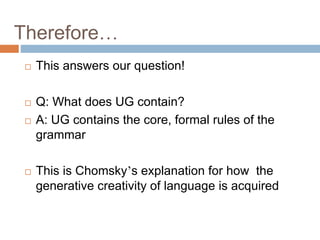 Therefore…
 This answers our question!
 Q: What does UG contain?
 A: UG contains the core, formal rules of the
grammar
 This is Chomsky’s explanation for how the
generative creativity of language is acquired
 