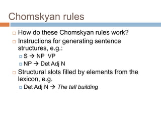 Chomskyan rules
 How do these Chomskyan rules work?
 Instructions for generating sentence
structures, e.g.:
 S  NP VP
 NP  Det Adj N
 Structural slots filled by elements from the
lexicon, e.g.
 Det Adj N  The tall building
 