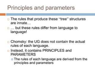 Principles and parameters
 The rules that produce these “tree” structures
are innate…
 … but these rules differ from language to
language!
 Chomsky: the UG does not contain the actual
rules of each language.
 Instead, it contains PRINCIPLES and
PARAMETERS
 The rules of each language are derived from the
principles and parameters
 