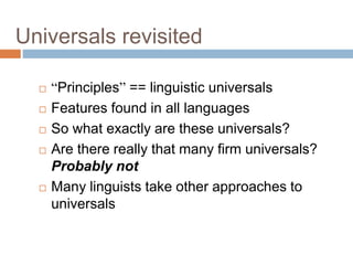 Universals revisited
 “Principles” == linguistic universals
 Features found in all languages
 So what exactly are these universals?
 Are there really that many firm universals?
Probably not
 Many linguists take other approaches to
universals
 