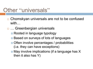 Other “universals”
 Chomskyan universals are not to be confused
with…
 … Greenbergian universals
 Rooted in language typology
 Based on surveys of lots of languages
 Often involve percentages / probabilities
(i.e. they can have exceptions)
 May involve implications (if a language has X
then it also has Y)
 