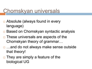 Chomskyan universals
 Absolute (always found in every
language)
 Based on Chomskyan syntactic analysis
 These universals are aspects of the
Chomskyan theory of grammar…
 …and do not always make sense outside
that theory!
 They are simply a feature of the
biological UG
 