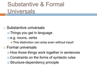 Substantive & Formal
Universals
 Substantive universals
 Things you get in language
 e.g. nouns, verbs
 This distinction can arise even without input!
 Formal universals
 How those things work together in sentences
 Constraints on the forms of syntactic rules
 Structure-dependency principle
 