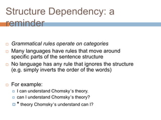 Structure Dependency: a
reminder
 Grammatical rules operate on categories
 Many languages have rules that move around
specific parts of the sentence structure
 No language has any rule that ignores the structure
(e.g. simply inverts the order of the words)
 For example:
 I can understand Chomsky’s theory.
 can I understand Chomsky’s theory?
 * theory Chomsky’s understand can I?
 