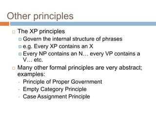 Other principles
 The XP principles
 Govern the internal structure of phrases
 e.g. Every XP contains an X
 Every NP contains an N… every VP contains a
V… etc.
 Many other formal principles are very abstract;
examples:
• Principle of Proper Government
• Empty Category Principle
• Case Assignment Principle
 