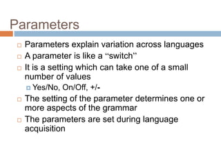 Parameters
 Parameters explain variation across languages
 A parameter is like a “switch”
 It is a setting which can take one of a small
number of values
 Yes/No, On/Off, +/-
 The setting of the parameter determines one or
more aspects of the grammar
 The parameters are set during language
acquisition
 