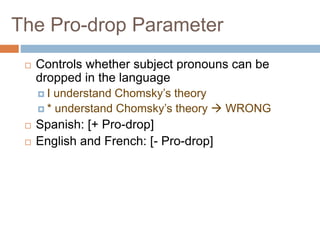 The Pro-drop Parameter
 Controls whether subject pronouns can be
dropped in the language
 I understand Chomsky’s theory
 * understand Chomsky’s theory  WRONG
 Spanish: [+ Pro-drop]
 English and French: [- Pro-drop]
 