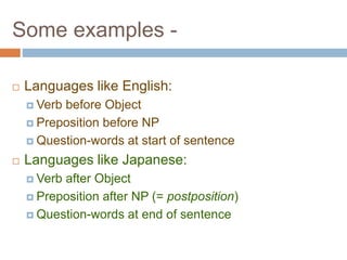 Some examples -
 Languages like English:
 Verb before Object
 Preposition before NP
 Question-words at start of sentence
 Languages like Japanese:
 Verb after Object
 Preposition after NP (= postposition)
 Question-words at end of sentence
 