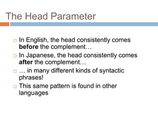 The Head Parameter
 In English, the head consistently comes
before the complement…
 In Japanese, the head consistently comes
after the complement…
 … in many different kinds of syntactic
phrases!
 This same pattern is found in other
languages
 