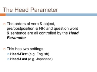 The Head Parameter
 The orders of verb & object,
pre/postposition & NP, and question word
& sentence are all controlled by the Head
Parameter
 This has two settings:
 Head-First (e.g. English)
 Head-Last (e.g. Japanese)
 