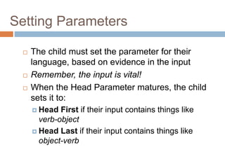 Setting Parameters
 The child must set the parameter for their
language, based on evidence in the input
 Remember, the input is vital!
 When the Head Parameter matures, the child
sets it to:
 Head First if their input contains things like
verb-object
 Head Last if their input contains things like
object-verb
 