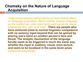 3
Chomsky on the Nature of Language
Acquisition
Large-scale sensory deficit seems to have limited effect
on language acquisition. Blind children acquire language
as the sighted do, even color terms and words for visual
experience like “see” and “look.” There are people who
have achieved close to normal linguistic competence
with no sensory input beyond that can be gained by
placing one’s hand on another person’s face and
throat. The analytic mechanism of the language
faculty seem to be triggered in much the same way
whether the input is auditory, visual, even tactual,
and seem to be localized in the same brain areas,
somewhat surprisingly.
 