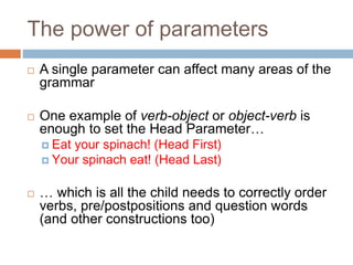 The power of parameters
 A single parameter can affect many areas of the
grammar
 One example of verb-object or object-verb is
enough to set the Head Parameter…
 Eat your spinach! (Head First)
 Your spinach eat! (Head Last)
 … which is all the child needs to correctly order
verbs, pre/postpositions and question words
(and other constructions too)
 