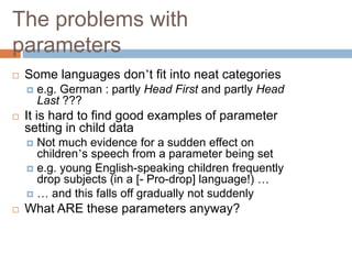 The problems with
parameters
 Some languages don’t fit into neat categories
 e.g. German : partly Head First and partly Head
Last ???
 It is hard to find good examples of parameter
setting in child data
 Not much evidence for a sudden effect on
children’s speech from a parameter being set
 e.g. young English-speaking children frequently
drop subjects (in a [- Pro-drop] language!) …
 … and this falls off gradually not suddenly
 What ARE these parameters anyway?
 