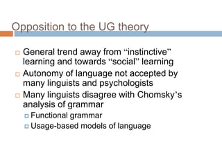 Opposition to the UG theory
 General trend away from “instinctive”
learning and towards “social” learning
 Autonomy of language not accepted by
many linguists and psychologists
 Many linguists disagree with Chomsky’s
analysis of grammar
 Functional grammar
 Usage-based models of language
 
