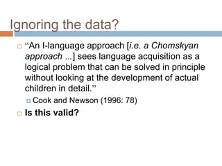Ignoring the data?
 “An I-language approach [i.e. a Chomskyan
approach …] sees language acquisition as a
logical problem that can be solved in principle
without looking at the development of actual
children in detail.”
 Cook and Newson (1996: 78)
 Is this valid?
 