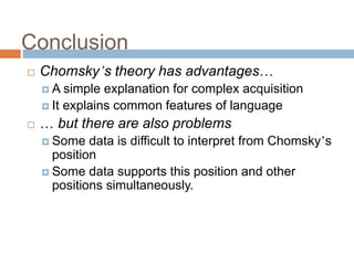 Conclusion
 Chomsky’s theory has advantages…
 A simple explanation for complex acquisition
 It explains common features of language
 … but there are also problems
 Some data is difficult to interpret from Chomsky’s
position
 Some data supports this position and other
positions simultaneously.
 