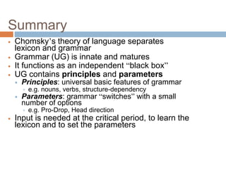 Summary
 Chomsky’s theory of language separates
lexicon and grammar
 Grammar (UG) is innate and matures
 It functions as an independent “black box”
 UG contains principles and parameters
 Principles: universal basic features of grammar
 e.g. nouns, verbs, structure-dependency
 Parameters: grammar “switches” with a small
number of options
 e.g. Pro-Drop, Head direction
 Input is needed at the critical period, to learn the
lexicon and to set the parameters
 