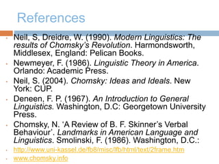 References
• Neil, S, Dreidre, W. (1990). Modern Linguistics: The
results of Chomsky’s Revolution. Harmondsworth,
Middlesex, England: Pelican Books.
• Newmeyer, F. (1986). Linguistic Theory in America.
Orlando: Academic Press.
• Neil, S. (2004). Chomsky: Ideas and Ideals. New
York: CUP.
• Deneen, F. P. (1967). An Introduction to General
Linguistics. Washington, D.C: Georgetown University
Press.
• Chomsky, N. ‘A Review of B. F. Skinner’s Verbal
Behaviour’. Landmarks in American Language and
Linguistics. Smolinski, F. (1986). Washington, D.C.:
• http://www.uni-kassel.de/fb8/misc/lfb/html/text/2frame.htm
• www.chomsky.info
 