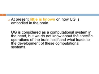 5
 At present little is known on how UG is
embodied in the brain.
UG is considered as a computational system in
the head, but we do not know about the specific
operations of the brain itself and what leads to
the development of these computational
systems.
 