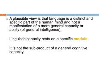 6
 A plausible view is that language is a distinct and
specific part of the human mind and not a
manifestation of a more general capacity or
ability (of general intelligence).
Linguistic capacity rests on a specific module.
It is not the sub-product of a general cognitive
capacity.
 