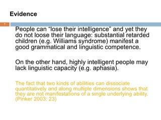 7
Evidence
People can “lose their intelligence” and yet they
do not loose their language: substantial retarded
children (e.g. Williams syndrome) manifest a
good grammatical and linguistic competence.
On the other hand, highly intelligent people may
lack linguistic capacity (e.g. aphasia).
The fact that two kinds of abilities can dissociate
quantitatively and along multiple dimensions shows that
they are not manifestations of a single underlying ability.
(Pinker 2003: 23)
 