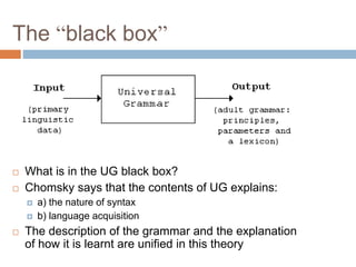 The “black box”
 What is in the UG black box?
 Chomsky says that the contents of UG explains:
 a) the nature of syntax
 b) language acquisition
 The description of the grammar and the explanation
of how it is learnt are unified in this theory
 