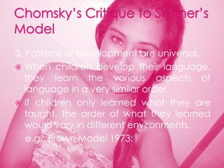 3. Patterns of development are universal.
 When children develop their language,
   they learn the various aspects of
   language in a very similar order.
 If children only learned what they are
   taught, the order of what they learned
   would vary in different environments.
   e.g.: Brown Model 1973:
 