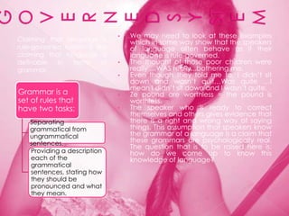 •   We may need to look at these examples
Claiming that language is          which in some way show that the speakers
rule-governed system is like       of language often behave as if their
claiming that language is          language is rule-governed.
definable   in   terms    of   •   The thought of those poor children were
grammar.                           really …WAS really...bothering me.
                               •   Even though they told me to, I didn‟t sit
                                   down and wasn‟t quit…Was quite …I
                                   mean I didn‟t sit down and I wasn‟t quite.
Grammar is a                   •   Ze pound are worthless = the pound is
set of rules that                  worthless.
have two tasks:                •   The speaker who is ready to correct
                                   themselves and others gives evidence that
   Separating                      there is a right and wrong way of saying
   grammatical from                things. This assumption that speakers know
   ungrammatical                   the grammar of a language is a claim that
   sentences.                      these grammars are psychologically real.
                                   The question that is to be raised here is:
   Providing a description         how do we come up to know this
   each of the                     knowledge of language?
   grammatical
   sentences, stating how
   they should be
   pronounced and what
   they mean.
 