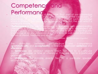•   “competence is knowledge of language. That part of our knowledge
    which is exclusively linguistic. It includes knowledge of the vocabulary, of
    phonology, of syntax, and of semantics. The part of such knowledge
    which is different from language to language is learnt; the part which is
    universal is innate.”
•   “Performance is the use of language in speaking and understanding
    utterances is linguistic performance. Performance is dependent on
    one‟s linguistic knowledge (competence) and in part on non-linguistic
    knowledge of an encyclopedia or cultural kind, as well as on extraneous
    factors as mood, tiredness and so on”
                                            Neil, S, Dreidre, W.(1990) Modern Linguistics


•   The    distinction   between       performance      and    competence
    (grammaticality and acceptability) is distinction between sentence and
    utterance.
    a. Sentences are abstract objects which not tied to a particular
    context,     speaker or time of utterance. They are tied to a particular
    grammar.
    b. Utterances are datable events, tied to a particular speaker,
    occasions, and context.
 