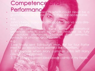 •   There are some utterances which could never be a
    grammatical sentence, but still they are acceptable.
•   e.g.
•   John‟s being a real idiot-I suppose cela va sans dire-
    kolshi 3arafha.
•   On the other hand, there some grammatical
    sentences which can never be realized as fully
    acceptable utterances because their semantic,
    syntactic or phonological content.
•   e.g.:
    1.we finally sent Edinburgh man, for for four Forfar
    men to go would have seemed like favoritism.
    2. If because when Mary came in John left Harry
    cried, I‟d be surprised.
    3. The colorless green idea sleeps calmly in my head.
 