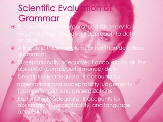    ž Inadequacy of corpora lead Chomsky to
  reconsider the theoretical approach to data
  analysis.
 A linguistic theory explains rather than describes
  grammars:
 Observationally adequate: It accounts for all the
  observed (corpus/performance) data.
 Descriptively adequate: It accounts for
  observations and acceptability judgements
  (competence), and generalizations .
 Explanatorily adequate: It accounts for
  observations, acceptability, and language
  acquisition.
 